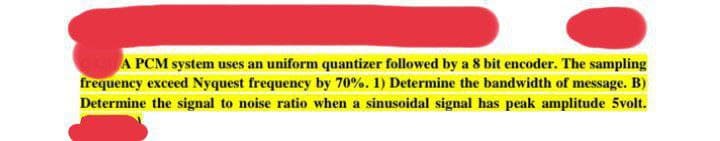 A PCM system uses an uniform quantizer followed by a 8 bit encoder. The sampling
frequency exceed Nyquest frequency by 70%. 1) Determine the bandwidth of message. B)
Determine the signal to noise ratio when a sinusoidal signal has peak amplitude 5volt.