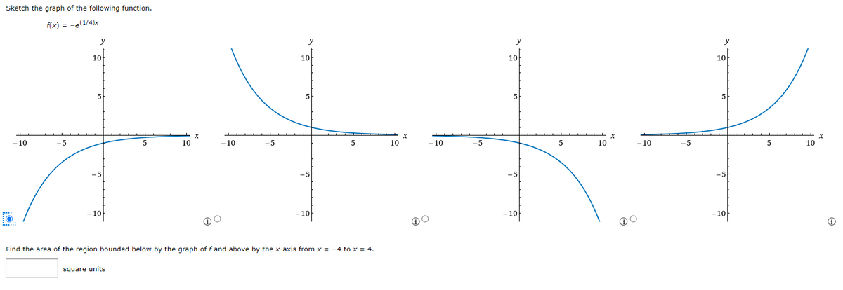 Sketch the graph of the following function.
f(x) = -e(1/4)x
- 10
-5
y
10
5
-5
-10
5
square units
10
X
5
++
5
10
- 10
-5
- 10
-5
y
10
5
-5
-10
Find the area of the region bounded below by the graph off and above by the x-axis from x = -4 to x = 4.
y
10
-5
-10
5
10
y
10
5
✓
-5
5
10
-5
-10
-10
X