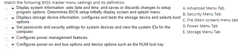 Match the following BIOS master menu settings and its definition.
✓ Display system information, sets date and time, and saves or discards changes to setup
program options. Determines BIOS setup initially display screen and splash menu.
✓ Displays storage device information, configures and tests the storage device and selects boot
options.
✓ Set passwords and security settings for system devices and view the system IDs for the
computer.
✓ Configures power management features.
✓ Configures power-on and bus options and device options such as the NUM lock key
A. Advanced Menu Tab
B. Security Menu Tab
C. File (Main screen) menu tab
D. Power Menu Tab
E. Storage Menu Tab