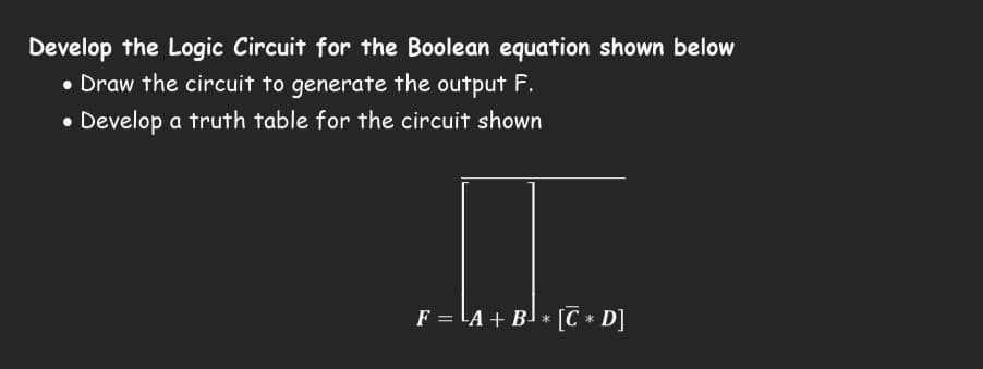 Develop the Logic Circuit for the Boolean equation shown below
• Draw the circuit to generate the output F.
• Develop a truth table for the circuit shown
F = ¹A + B¹ * [℃ * D]