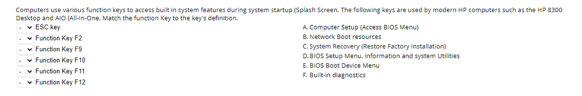 Computers use various function keys to access built in system features during system startup (Splash Screen. The following keys are used by modern HP computers such as the HP 8300
Desktop and AIO (All-In-One. Match the function Key to the key's definition.
✓ ESC key
✓ Function Key F2
✓ Function Key F9
✓ Function Key F10
✓ Function Key F11
✓ Function Key F12
A. Computer Setup (Access BIOS Menu)
B. Network Boot resources
C. System Recovery (Restore Factory Installation)
D. BIOS Setup Menu, information and system Utilities
E. BIOS Boot Device Menu
F. Built-in diagnostics