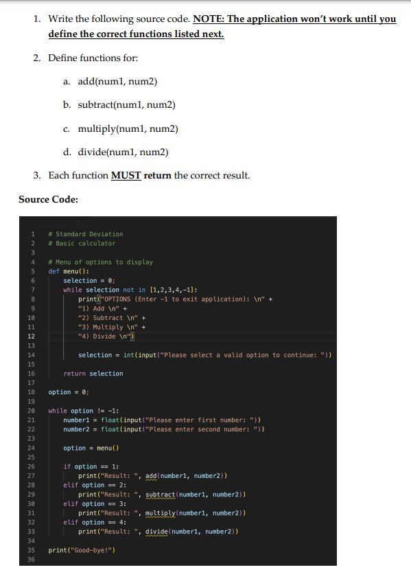 1. Write the following source code. NOTE: The application won't work until you
define the correct functions listed next.
2. Define functions for:
a. add(num1, num2)
b. subtract(num1, num2)
c. multiply(num1, num2)
d. divide(num1, num2)
3. Each function MUST return the correct result.
Source Code:
1
2
3
4
5
6
7
8
LOSHNAHASAGG2221
9
10
11
13
14
15
16
17
19
23
24
25
26
27
# Standard Deviation
# Basic calculator
28
29
# Menu of options to display
def menu():
18 option = 0;
30
31
32
33
34
35
36
selection = 0;
while selection not in [1,2,3,4,-1]:
print("OPTIONS (Enter -1 to exit application): \n"
"1) Add \n" +
"2) Subtract \n" +
"3) Multiply \n" +
"4) Divide \n")
selection = int(input("Please select a valid option to continue: "))
20 while option != -1:
return selection
number1= float (input("Please enter first number: "))
number2 = float(input("Please enter second number: "))
option = menu()
if option == 1:
print("Result: ", add(number1, number2))
elif option == 2:
print("Result: ", subtract(number1, number2))
elif option = 3:
print("Result: ", multiply(number1, number2))
elif option == 4:
print("Result: ", divide (number1, number2))
print("Good-bye!")