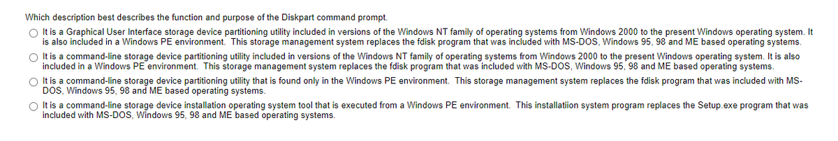 Which description best describes the function and purpose of the Diskpart command prompt.
O It is a Graphical User Interface storage device partitioning utility included in versions of the Windows NT family of operating systems from Windows 2000 to the present Windows operating system. It
is also included in a Windows PE environment. This storage management system replaces the fdisk program that was included with MS-DOS, Windows 95, 98 and ME based operating systems.
O It is a command-line storage device partitioning utility included in versions of the Windows NT family of operating systems from Windows 2000 to the present Windows operating system. It is also
included in a Windows PE environment. This storage management system replaces the fdisk program that was included with MS-DOS, Windows 95, 98 and ME based operating systems.
O It is a command-line storage device partitioning utility that is found only in the Windows PE environment. This storage management system replaces the fdisk program that was included with MS-
DOS, Windows 95, 98 and ME based operating systems.
O It is a command-line storage device installation operating system tool that is executed from a Windows PE environment. This installation system program replaces the Setup.exe program that was
included with MS-DOS, Windows 95, 98 and ME based operating systems.