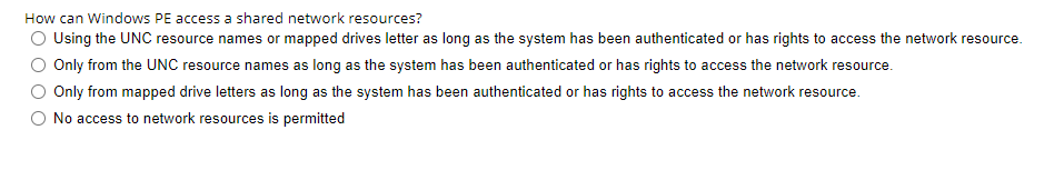 How can Windows PE access a shared network resources?
O Using the UNC resource names or mapped drives letter as long as the system has been authenticated or has rights to access the network resource.
Only from the UNC resource names as long as the system has been authenticated or has rights to access the network resource.
Only from mapped drive letters as long as the system has been authenticated or has rights to access the network resource.
No access to network resources is permitted