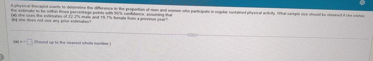 A physical therapist wants to determine the difference in the proportion of men and women who participate in regular sustained physical activity. What sample size should be obtained if she wishes
the estimate to be within three percentage points with 95% confidence, assuming that
(a) she uses the estimates of 22.2% male and 19.7% female from a previous year?
(b) she does not use any prior estimates?
(a) n = (Round up to the nearest whole number)
CHCEM