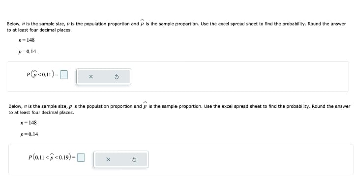 Below, is the sample size, p is the population proportion and p is the sample proportion. Use the excel spread sheet to find the probability. Round the answer
to at least four decimal places.
n-148
p=0.14
P<0.11)=
X
Below, is the sample size, p is the population proportion and is the sample proportion. Use the excel spread sheet to find the probability. Round the answer
P
to at least four decimal places.
n-148
p=0.14
P(0.11 <<0.19)-
X