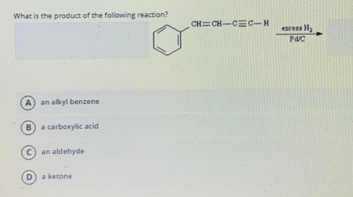 What is the product of the following reaction?
CH CH-CEC-H
excess H2
Pd/C
A
an alkyl benzene
B
a carboxylic acid
an aldehyde
D
a ketone
