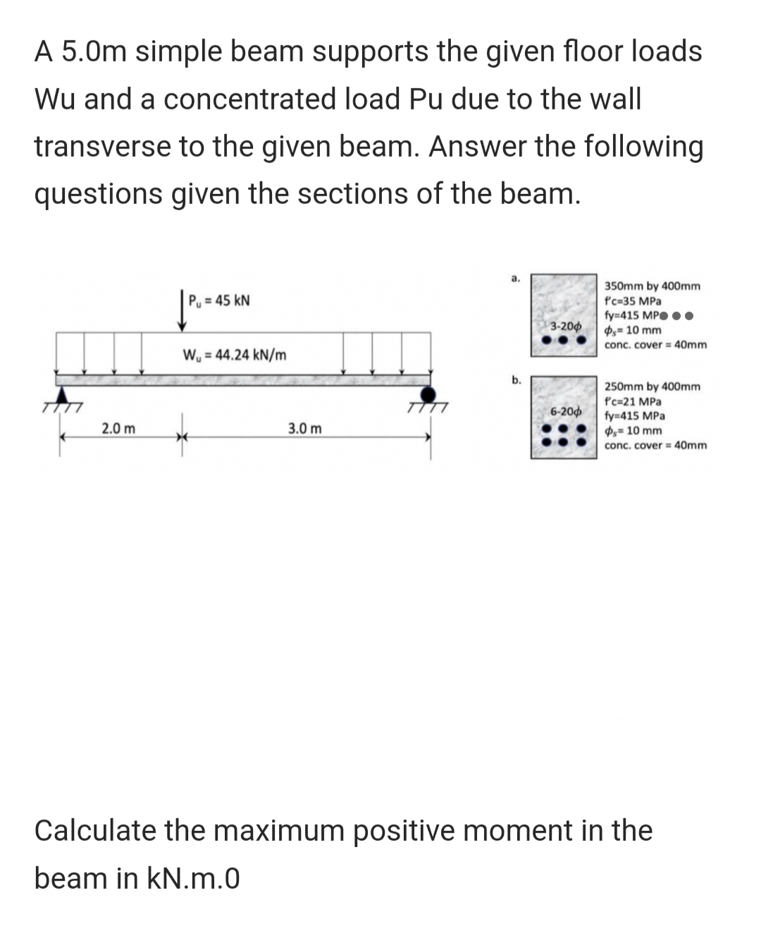 A 5.0m simple beam supports the given floor loads
Wu and a concentrated load Pu due to the wall
transverse to the given beam. Answer the following
questions given the sections of the beam.
7777
2.0 m
Pu=45 KN
W = 44.24 kN/m
3.0 m
a.
b.
3-200
6-200
350mm by 400mm
f'c-35 MPa
fy=415 MP...
=10 mm
conc. cover = 40mm
250mm by 400mm
f'c=21 MPa
fy=415 MPa
= 10 mm
conc. cover = 40mm
Calculate the maximum positive moment in the
beam in kN.m.0