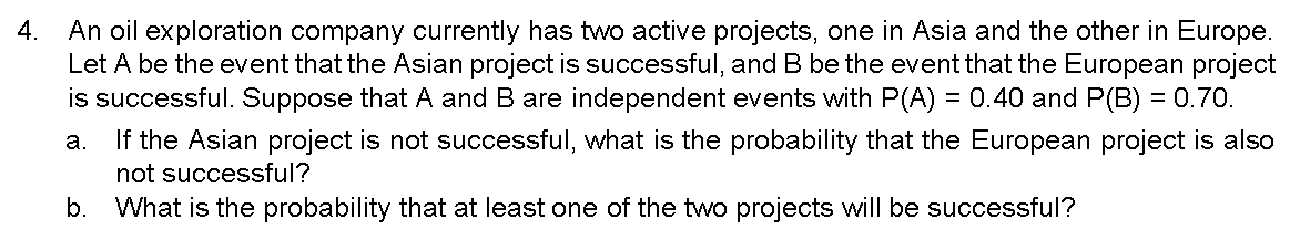 4. An oil exploration company currently has two active projects, one in Asia and the other in Europe.
Let A be the event that the Asian project is successful, and B be the event that the European project
is successful. Suppose that A and B are independent events with P(A) = 0.40 and P(B) = 0.70.
a. If the Asian project is not successful, what is the probability that the European project is also
not successful?
b. What is the probability that at least one of the two projects will be successful?