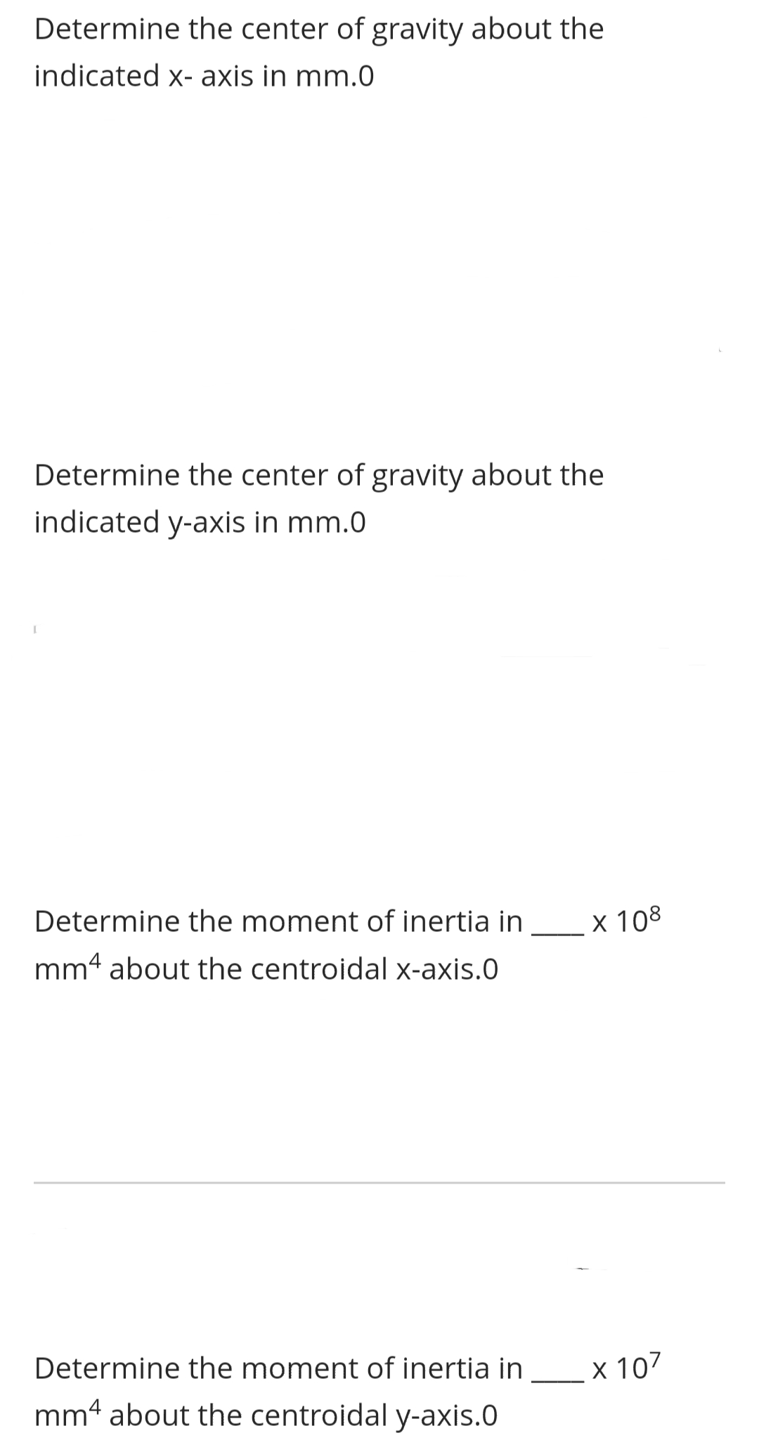 Determine the center of gravity about the
indicated x-axis in mm.0
Determine the center of gravity about the
indicated y-axis in mm.0
[
Determine the moment of inertia in
mm4 about the centroidal x-axis.0
Determine the moment of inertia in
mm4 about the centroidal y-axis.0
x 108
x 107