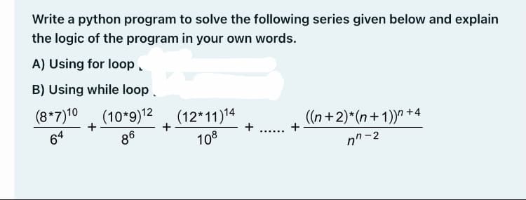 Write a python program to solve the following series given below and explain
the logic of the program in your own words.
A) Using for loop.
B) Using while loop
(8*7)10 (10*9)12
(12*11)14
+
((n+2)*(n+1))" +4
+
64
86
108
+
......
nn-2
