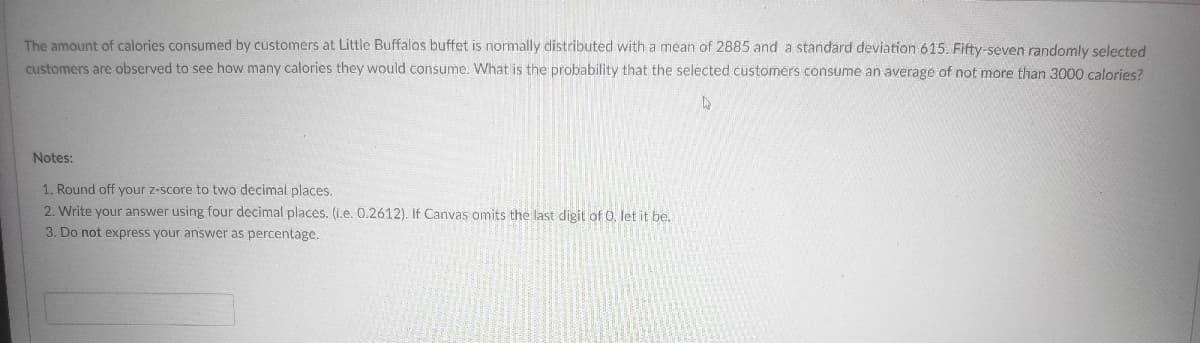 The amount of calories consumed by customers at Little Buffalos buffet is normally distributed with a mean of 2885 and a standard deviation 615. Fifty-seven randomly selected
customers are observed to see how many calories they would consume. What is the probability that the selected customers consume an average of not more than 3000 calories?
Notes:
1. Round off your z-score to two decimal places.
2. Write your answer using four decimal places. (i.e. 0.2612). If Canvas omits the last digit of 0, let it be.
3. Do not express your answer as percentage.
