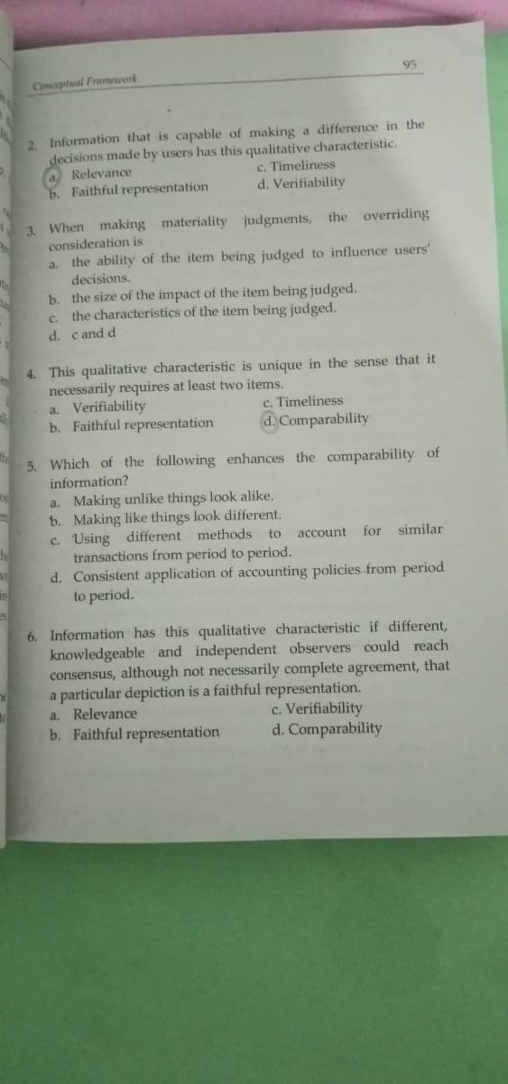 95
Conceptual Framework
Information that is capable of making a difference in the
decisions made by users has this qualitative characteristic.
a. Relevance
b. Faithful representation
2.
c. Timeliness
d. Verifiability
3. When making materiality judgments, the overriding
consideration is
a. the ability of the item being judged to influence users'
decisions.
b. the size of the impact of the item being judged.
the characteristics of the item being judged.
C.
d. cand d
4. This qualitative characteristic is unique in the sense that it
necessarily requires at least two items.
a. Verifiability
b. Faithful representation
c. Timeliness
d. Comparability
5. Which of the following enhances the comparability of
information?
a. Making unlike things look alike.
b. Making like things look different.
c. Using different methods to account for similar
transactions from period to period.
d. Consistent application of accounting policies from period
to period.
6. Information has this qualitative characteristic if different,
knowledgeable and independent observers could reach
consensus, although not necessarily complete agreement, that
a particular depiction is a faithful representation.
a. Relevance
c. Verifiability
d. Comparability
b. Faithful representation
