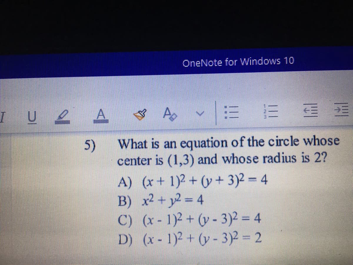 OneNote for Windows 10
IU 2
e A
5)
What is an equation of the circle whose
center is (1,3) and whose radius is 2?
A) (x+ 1)² + (y + 3)2 = 4
B) x2 + y2 = 4
C) (x- 1) + (y - 3)2 = 4
D) (x- 1) + (y- 3)- 2
