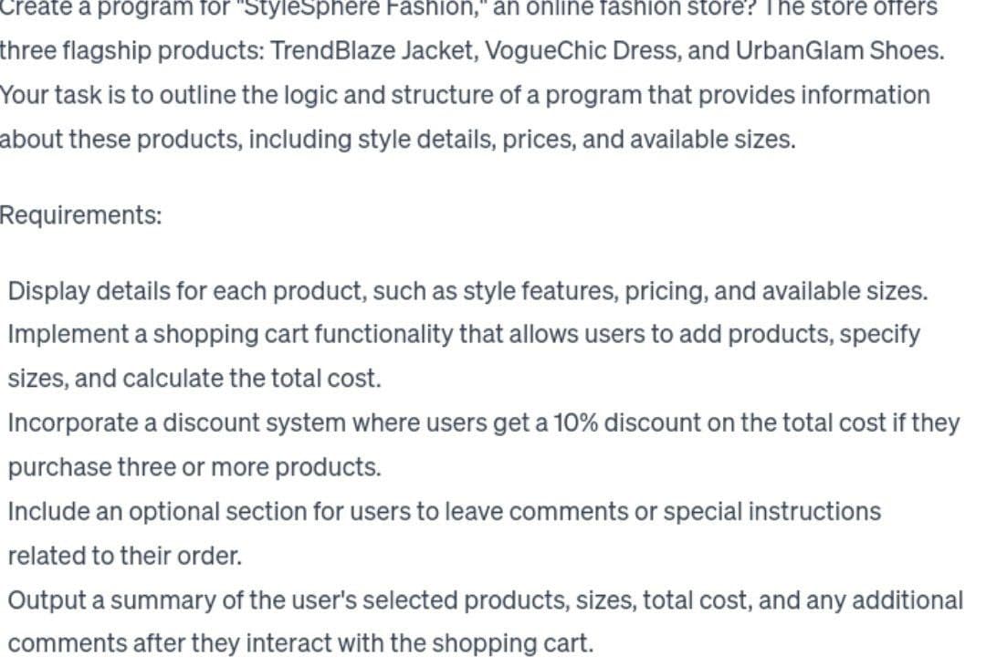 Create a program for "StyleSphere Fashion," an online fashion store? The store offers
three flagship products: TrendBlaze Jacket, VogueChic Dress, and UrbanGlam Shoes.
Your task is to outline the logic and structure of a program that provides information
about these products, including style details, prices, and available sizes.
Requirements:
Display details for each product, such as style features, pricing, and available sizes.
Implement a shopping cart functionality that allows users to add products, specify
sizes, and calculate the total cost.
Incorporate a discount system where users get a 10% discount on the total cost if they
purchase three or more products.
Include an optional section for users to leave comments or special instructions
related to their order.
Output a summary of the user's selected products, sizes, total cost, and any additional
comments after they interact with the shopping cart.