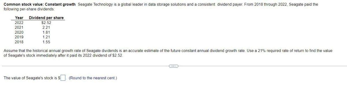 Common stock value: Constant growth Seagate Technology is a global leader in data storage solutions and a consistent dividend payer. From 2018 through 2022, Seagate paid the
following per-share dividends:
Year Dividend per share
2022
2021
2020
2019
2018
$2.52
2.21
1.81
1.21
1.55
Assume that the historical annual growth rate of Seagate dividends is an accurate estimate of the future constant annual dividend growth rate. Use a 21% required rate of return to find the value
of Seagate's stock immediately after it paid its 2022 dividend of $2.52.
The value of Seagate's stock is $ (Round to the nearest cent.)
(...)