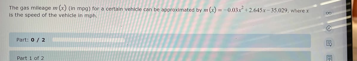 The gas mileage m (x) (in mpg) for a certain vehicle can be approximated by m (x) = -0.03x²+2.645x-35.029, where x
is the speed of the vehicle in mph.
Part: 0 / 2
Part 1 of 2
00
18-