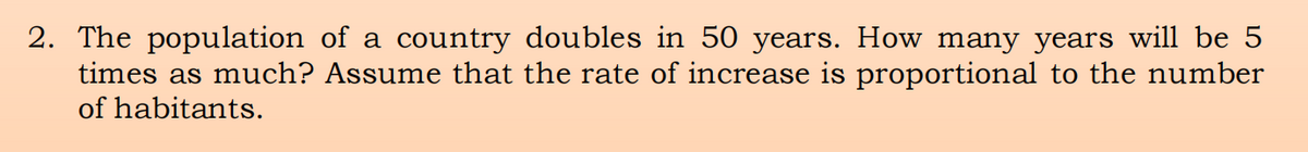 2. The population of a country doubles in 50 years. How many years will be 5
times as much? Assume that the rate of increase is proportional to the number
of habitants.
