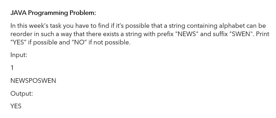 JAVA Programming Problem:
In this week's task you have to find if it's possible that a string containing alphabet can be
reorder in such a way that there exists a string with prefix "NEWS" and suffix "SWEN". Print
"YES" if possible and "NO" if not possible.
Input:
1
NEWSPOSWEN
Output:
YES
