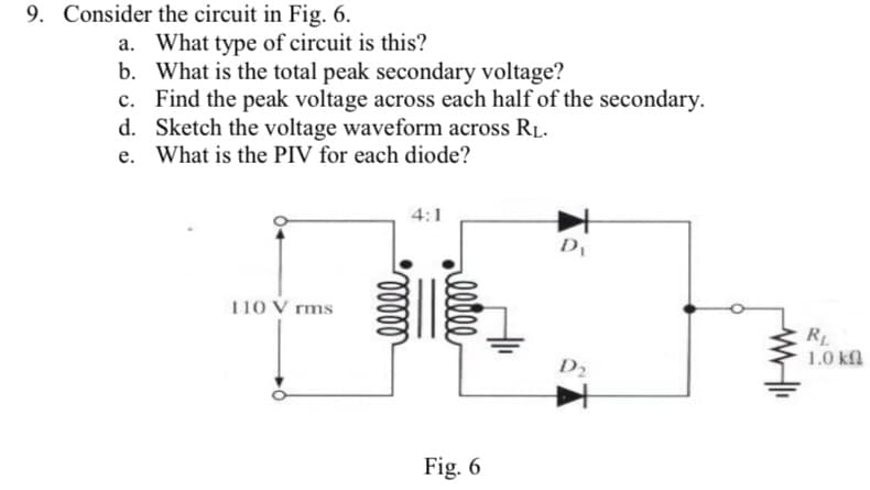 9. Consider the circuit in Fig. 6.
a. What type of circuit is this?
b. What is the total peak secondary voltage?
c. Find the peak voltage across each half of the secondary.
d. Sketch the voltage waveform across RL.
e. What is the PIV for each diode?
4:1
110 V rms
RL
1.0 kfl
D2
Fig. 6
elle
ell
