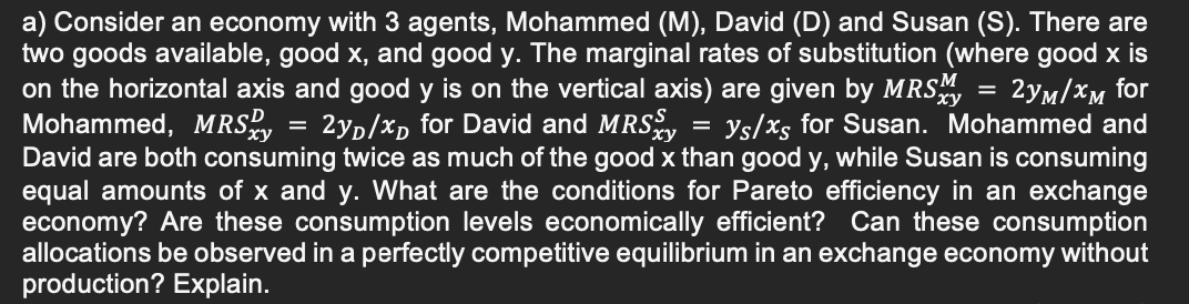 2y/xD for David and MRS
=
a) Consider an economy with 3 agents, Mohammed (M), David (D) and Susan (S). There are
two goods available, good x, and good y. The marginal rates of substitution (where good x is
on the horizontal axis and good y is on the vertical axis) are given by MRSM = 2yM/xM for
Mohammed, MRSxy
ys/xs for Susan. Mohammed and
David are both consuming twice as much of the good x than good y, while Susan is consuming
equal amounts of x and y. What are the conditions for Pareto efficiency in an exchange
economy? Are these consumption levels economically efficient? Can these consumption
allocations be observed in a perfectly competitive equilibrium in an exchange economy without
production? Explain.
=