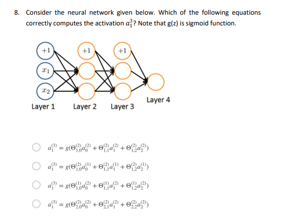 8. Consider the neural network given below. Which of the following equations
correctly computes the activation a?? Note that g(z) is sigmoid function.
+1
+1
+1
Layer 1
Layer 2
Layer 3
Layer 4
O a = g(Ofa + of}a? + ©f%a°')
(2)
O a = g(Ofa + Of;a{" + ©{a)
,(1)
(1)
+ Ofa")
a = g(Oa + O}a + ©a)
(2)
a
= g(Oa + Oaf + Oa)
