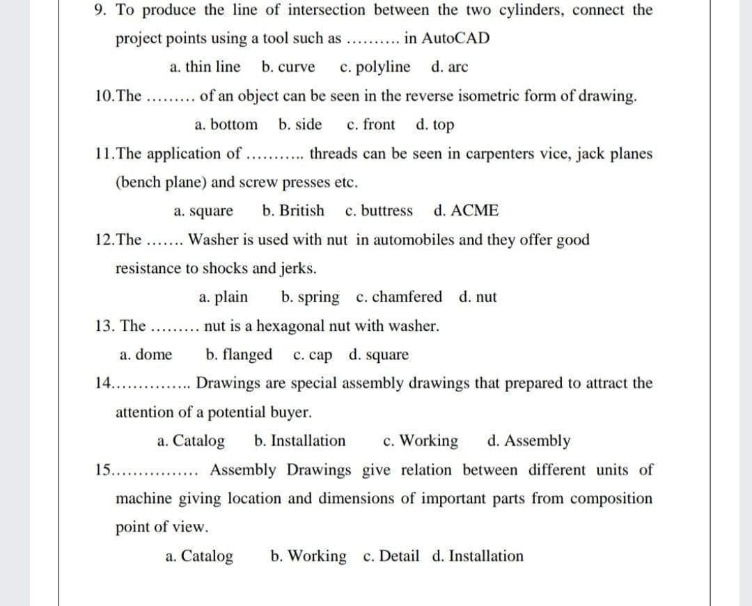 9. To produce the line of intersection between the two cylinders, connect the
project points using a tool such as
in AutoCAD
.........
a. thin line
b. curve
c. polyline
d. arc
10.The ...... of an object can be seen in the reverse isometric form of drawing.
a. bottom
b. side
c. front
d. top
11.The application of.. . threads can be seen in carpenters vice, jack planes
(bench plane) and screw presses etc.
a. square
b. British
c. buttress
d. ACME
12.The
Washer is used with nut in automobiles and they offer good
resistance to shocks and jerks.
a. plain
b. spring c. chamfered
d. nut
13. The .........
nut is a hexagonal nut with washer.
a. dome
b. flanged
c. cap d. square
14.
.. . Drawings are special assembly drawings that prepared to attract the
attention of a potential buyer.
a. Catalog
b. Installation
c. Working
d. Assembly
15.
Assembly Drawings give relation between different units of
machine giving location and dimensions of important parts from composition
point of view.
a. Catalog
b. Working c. Detail d. Installation
