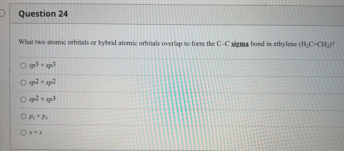 Question 24
What two atomic orbitals or hybrid atomic orbitals overlap to form the C–C sigma bond in ethylene (H2C=CH2)?
O sp3 + sp3
O sp2 + sp2
O sp2 + sp3
O Pz + Pz
Os+s
