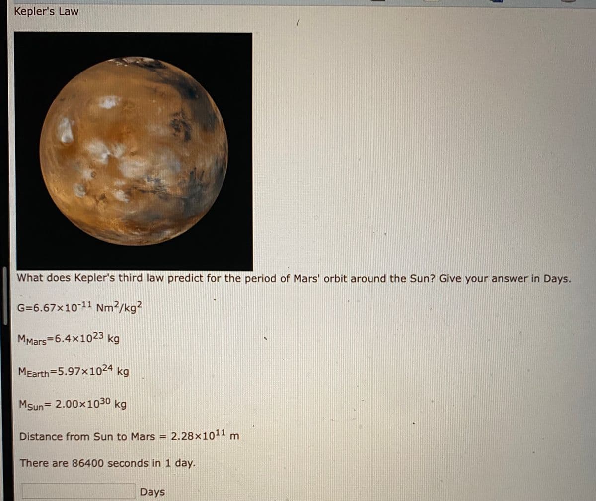 Kepler's Law
What does Kepler's third law predict for the period of Mars' orbit around the Sun? Give your answer in Days.
G=6.67x10-11 Nm2/kg?
MMars=6.4x1023 kg
MEarth=5.97x1024 kg
MSun= 2.00x1030 kg
Distance from Sun to Mars = 2.28×1011 n
m
There are 86400 seconds in 1 day.
Days
