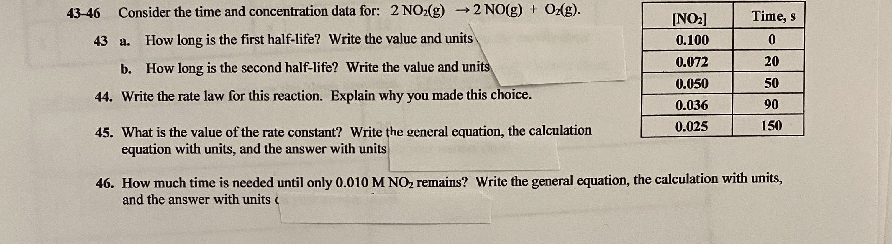 43-46
Consider the time and concentration data for: 2 NO2(g) →2 NO(g) + O2(g).
Time, s
[NO2]
43 a.
How long is the first half-life? Write the value and units
0.100
0.072
20
b. How long is the second half-life? Write the value and units
0.050
50
44. Write the rate law for this reaction. Explain why you made this choice.
0.036
90
0.025
150
45. What is the value of the rate constant? Write the general equation, the calculation
equation with units, and the answer with units
46. How much time is needed until only 0.010 M NO2 remains? Write the general equation, the calculation with units,
and the answer with units c
