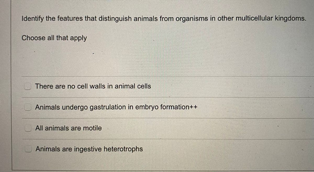 Identify the features that distinguish animals from organisms in other multicellular kingdoms.
Choose all that apply
There are no cell walls in animal cells
Animals undergo gastrulation in embryo formation++
All animals are motile
Animals are ingestive heterotrophs
