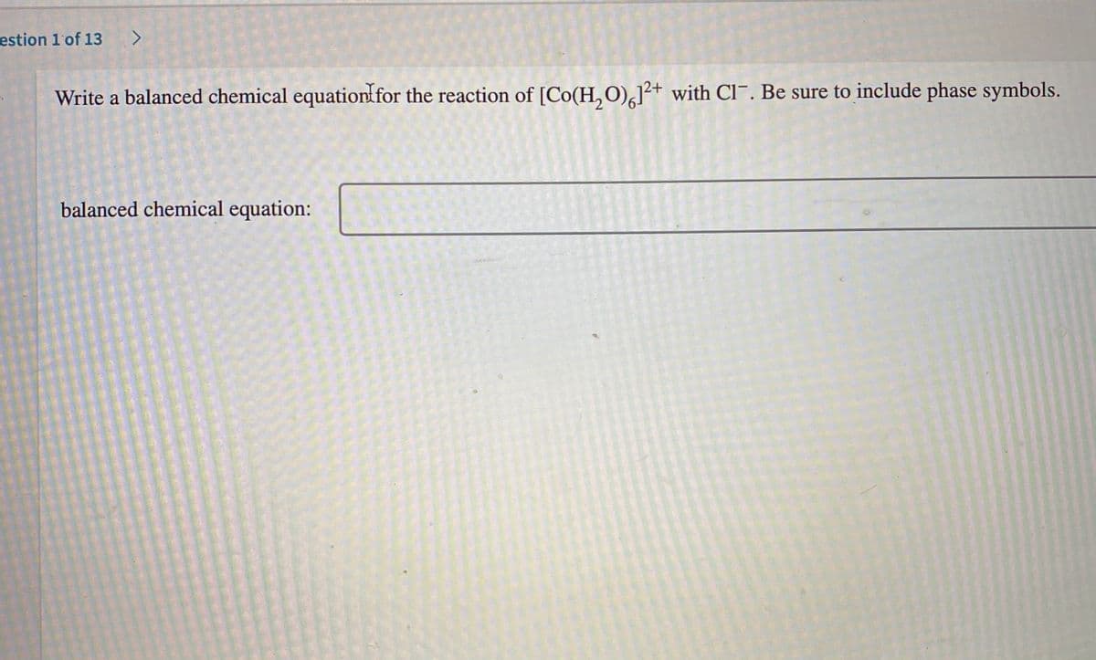 estion 1'of 13
Write a balanced chemical equationffor the reaction of [Co(H,O),]²+ with Cl¯. Be sure to include phase symbols.
balanced chemical equation:
