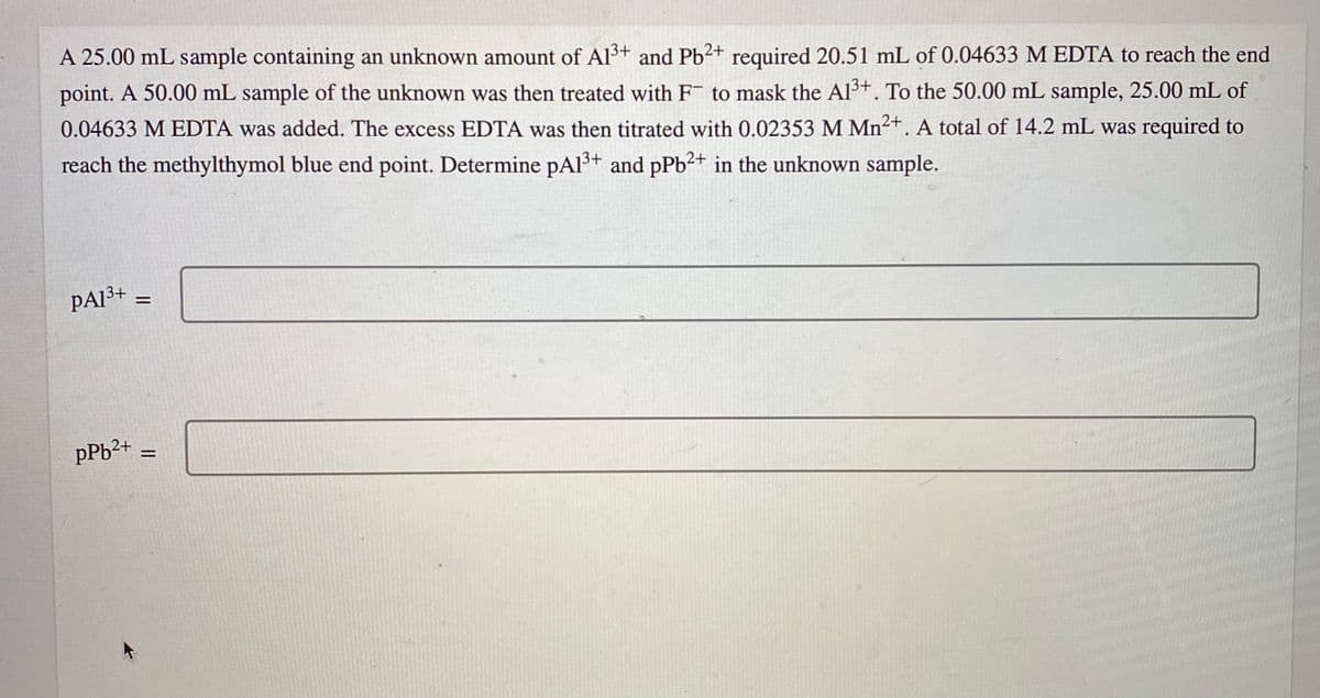 A 25.00 mL sample containing an unknown amount of Al3+ and Pb2+ required 20.51 mL of 0.04633 M EDTA to reach the end
point. A 50.00 mL sample of the unknown was then treated with F to mask the Al³+. To the 50.00 mL sample, 25.00 mL of
0.04633 M EDTA was added. The excess EDTA was then titrated with 0.02353 M Mn²+. A total of 14.2 mL was required to
reach the methylthymol blue end point. Determine pAl3+ and pPb2+ in the unknown sample.
PA3+ ;
pPb²+
II
