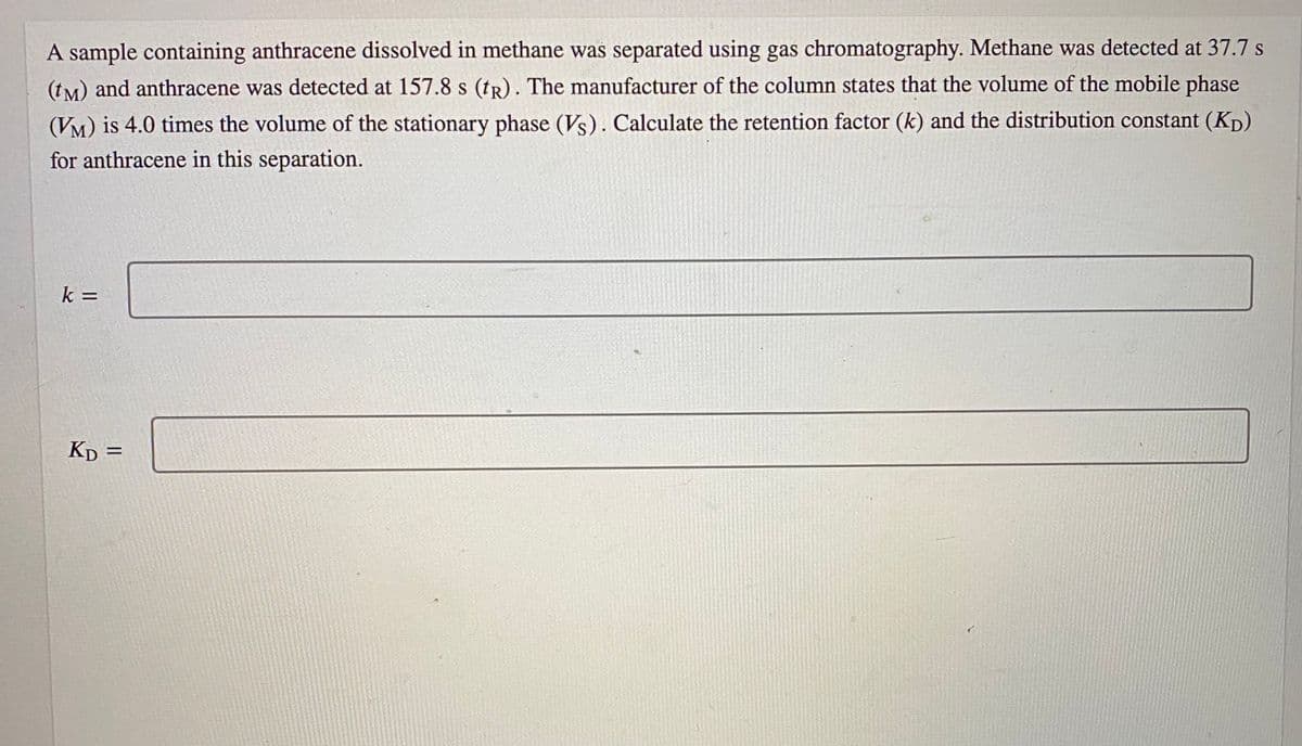 A sample containing anthracene dissolved in methane was separated using gas chromatography. Methane was detected at 37.7 s
(tM) and anthracene was detected at 157.8 s (tR). The manufacturer of the column states that the volume of the mobile phase
(VM) is 4.0 times the volume of the stationary phase (Vs). Calculate the retention factor (k) and the distribution constant (Kp)
for anthracene in this separation.
k =
Kp
