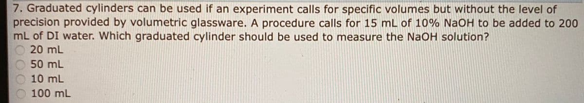 7. Graduated cylinders can be used if an experiment calls for specific volumes but without the level of
precision provided by volumetric glassware. A procedure calls for 15 mL of 10% NaOH to be added to 200
mL of DI water. Which graduated cylinder should be used to measure the NaOH solution?
O 20 mL
50 mL
10 mL
100 mL
