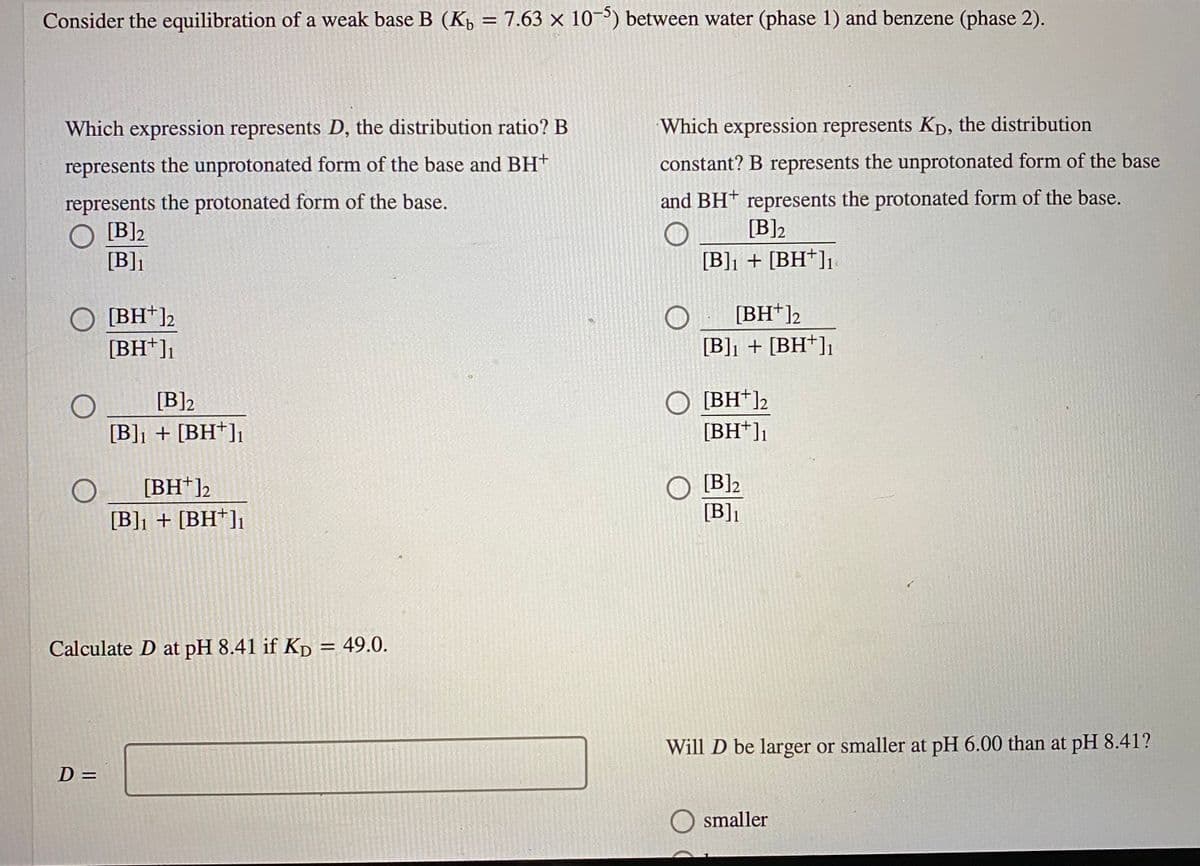 Consider the equilibration of a weak base B (K, = 7.63 × 10¬³) between water (phase 1) and benzene (phase 2).
%3D
Which expression represents D, the distribution ratio? B
Which expression represents KD, the distribution
represents the unprotonated form of the base and BH+
constant? B represents the unprotonated form of the base
represents the protonated form of the base.
O [B]2
[B]]
and BH† represents the protonated form of the base.
[B]2
[B]] + [BH*]]
[BH*]2
[BH*]2
[BH+]1
[B]] + [BH*]1
[BH*]2
[BH*]]
[B]2
[B]] + [BH*]]
[BH*]2
[B]2
[B]] + [BH*]]
[B]]
Calculate D at pH 8.41 if Kp = 49.0.
Will D be larger or smaller at pH 6.00 than at pH 8.41?
%3D
smaller
