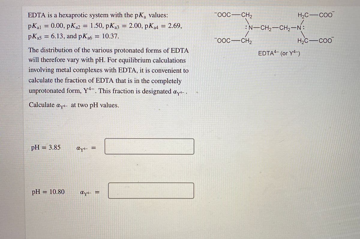 EDTA is a hexaprotic system with the pKa values:
FOOC-CH2
H2C-CoO
pKal = 0.00, pK22 = 1.50, pK23 = 2.00, pK4 = 2.69,
2.00, рКа4
:N-CH2-CH2-N:
%3D
%D
pK25 =
6.13, and pKa6 = 10.37.
%3D
0OC-CH2
H,C-co
The distribution of the various protonated forms of EDTA
EDTA4- (or Y4-)
will therefore vary with pH. For equilibrium calculations
involving metal complexes with EDTA, it is convenient to
calculate the fraction of EDTA that is in the completely
unprotonated form, Y*-. This fraction is designated ay4- .
Calculate ay4- at two pH values.
pH = 3.85
%3D
dy4- =
pH = 10.80
%3D
dy4- =
