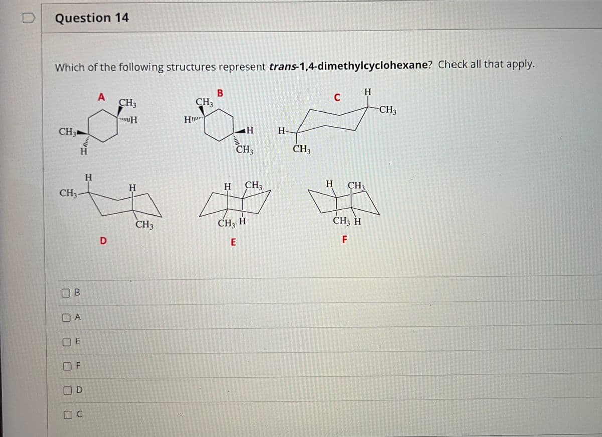 D
Question 14
Which of the following structures represent trans-1,4-dimethylcyclohexane? Check all that apply.
В
H.
CH3
CH3
CH3
CH3
H-
CH3
CH3
H.
H
H
CH,
CH3
CH3
CH3
CH3 H
CH3 H
F
O A
O E
OC
