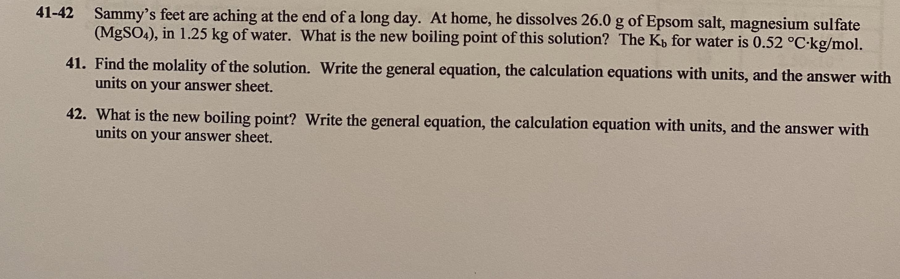 41-42
Sammy's feet are aching at the end of a long day. At home, he dissolves 26.0 g of Epsom salt, magnesium sulfate
(MgSO4), in 1.25 kg of water. What is the new boiling point of this solution? The Kp for water is 0.52 °C-kg/mol.
41. Find the molality of the solution. Write the general equation, the calculation equations with units, and the answer wit
units on your answer sheet.
42. What is the new boiling point? Write the general equation, the calculation equation with units, and the answer with
units on your answer sheet.
