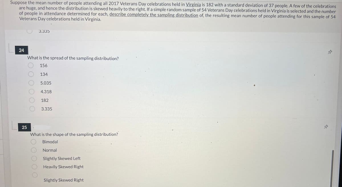 ### Sampling Distribution Analysis: Veterans Day Celebrations in Virginia

**Background Context:**

The average number of people attending Veterans Day celebrations in Virginia in 2017 is reported to be 182, with a corresponding standard deviation of 37 individuals. Due to a few large celebrations, the data distribution is significantly right-skewed.

**Scenario for Analysis:**

Consider a random sample consisting of 54 Veterans Day celebrations. We aim to determine the sampling distribution of the mean number of attendees calculated from this sample. Below is a comprehension of the sampling distribution's spread and shape based on this scenario.

**Question 24: Spread of the Sampling Distribution**

"What is the spread of the sampling distribution?"

- 156
- 134
- 5.035
- 4.318
- 182
- 3.335

**Answer Considerations:**

The spread (standard error) of the sampling distribution of the sample mean is calculated with the formula: 

\[ \text{Standard Error (SE)} = \frac{\sigma}{\sqrt{n}} \]

where:
- \(\sigma\) is the population standard deviation (37),
- \(n\) is the sample size (54).

\[ \text{SE} = \frac{37}{\sqrt{54}} ≈ 5.035 \]

Hence, the correct answer is **5.035**.

**Question 25: Shape of the Sampling Distribution**

"What is the shape of the sampling distribution?"

- Bimodal
- Normal
- Slightly Skewed Left
- Heavily Skewed Right
- Slightly Skewed Right

**Answer Considerations:**

Given the Central Limit Theorem, for sufficiently large sample sizes, the sampling distribution of the sample mean will approximate a normal distribution, regardless of the population's distribution shape. Here, with a sample size of 54, the shape of the sampling distribution can be approximated to be **Normal**.

### Visual Aids

*Currently, no diagrams or visual graphs accompany the text. If applicable, consider adding characteristic diagrams demonstrating the skewness of distributions and the transformational effect of large sample sizes towards normality in sampling distributions.*

---

This analysis aids understanding of key concepts in statistical sampling and distribution for educational purposes.