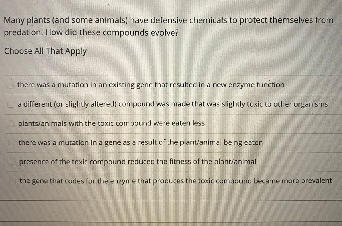 Many plants (and some animals) have defensive chemicals to protect themselves from
predation. How did these compounds evolve?
Choose All That Apply
there was a mutation in an existing gene that resulted in a new enzyme function
Oa different (or slightly altered) compound was made that was slightly toxic to other organisms
plants/animals with the toxic compound were eaten less
there was a mutation in a gene as a result of the plant/animal being eaten
presence of the toxic compound reduced the fitness of the plant/animal
the gene that codes for the enzyme that produces the toxic compound became more prevalent
