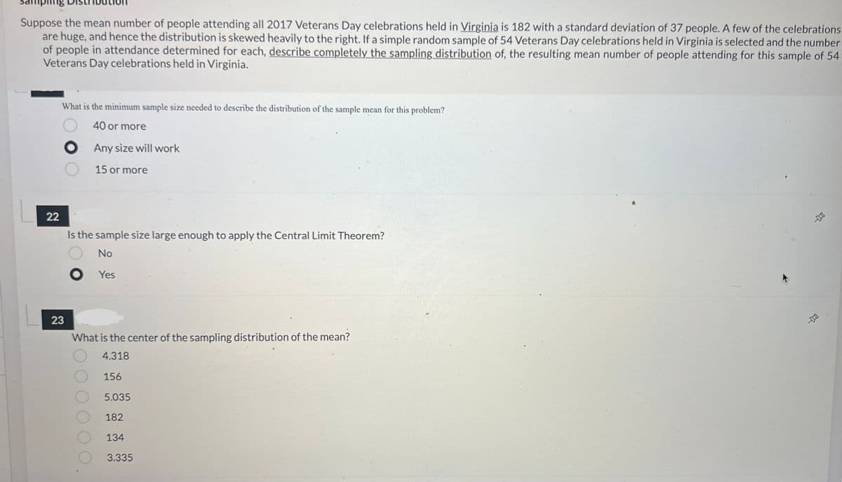 ### Educational Website: Sampling Distribution Exercise

---

#### Sampling Distribution

**Instructions:**

Suppose the mean number of people attending all 2017 Veterans Day celebrations held in Virginia is 182 with a standard deviation of 37 people. A few of the celebrations are huge, and hence the distribution is skewed heavily to the right. If a simple random sample of 54 Veterans Day celebrations held in Virginia is selected and the number of people in attendance is determined for each, describe completely the sampling distribution of the resulting mean number of people attending for this sample of 54 Veterans Day celebrations held in Virginia.

---

**Question 21: Minimum Sample Size for Sampling Distribution**

**What is the minimum sample size needed to describe the distribution of the sample mean for this problem?**

- [ ] 40 or more
- [x] Any size will work
- [ ] 15 or more

---

**Question 22: Application of the Central Limit Theorem**

**Is the sample size large enough to apply the Central Limit Theorem?**

- [ ] No
- [x] Yes

---

**Question 23: Center of the Sampling Distribution**

**What is the center of the sampling distribution of the mean?**

- [ ] 4.318
- [ ] 156
- [ ] 5.035
- [x] 182
- [ ] 134
- [ ] 3.335

---

### Explanation:

**Central Limit Theorem (CLT):** For sufficiently large sample sizes (n > 30), the distribution of the sample mean will be approximately normal, irrespective of the shape of the population distribution.

**Center of Sampling Distribution:** The mean of the sampling distribution (also called the expected value of the sample mean) is equal to the mean of the population (μ).

In this case:
- Population mean (μ) = 182
- Given a sample size (n) = 54, which is large enough for the CLT to apply.

Thus:
- The sampling distribution of the sample mean will be approximately normal.
- The center (mean) of this sampling distribution is 182.