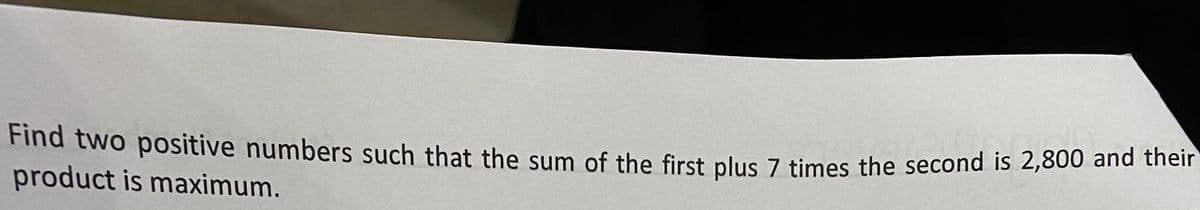 Find two positive numbers such that the sum of the first plus 7 times the second is 2,800 and their
product is maximum.
