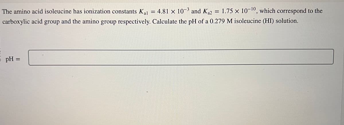 The amino acid isoleucine has ionization constants Kal = 4.81 x 10-3 and K₁2 = 1.75 x 10-¹0, which correspond to the
carboxylic acid group and the amino group respectively. Calculate the pH of a 0.279 M isoleucine (HI) solution.
pH =