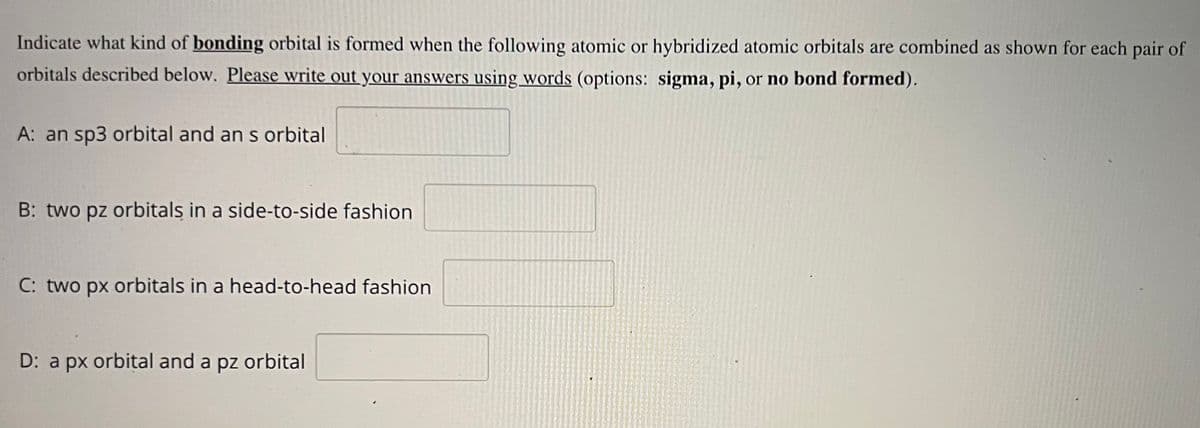 Indicate what kind of bonding orbital is formed when the following atomic or hybridized atomic orbitals are combined as shown for each pair of
orbitals described below. Please write out your answers using words (options: sigma, pi, or no bond formed).
A: an sp3 orbital and an s orbital
B: two pz orbitals in a side-to-side fashion
C: two px orbitals in a head-to-head fashion
D: a px orbital and a pz orbital
