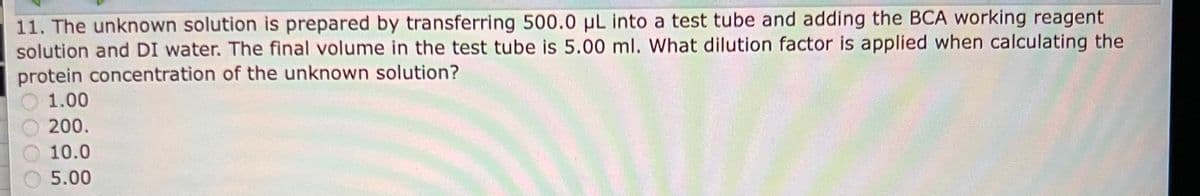 11. The unknown solution is prepared by transferring 500.0 µL into a test tube and adding the BCA working reagent
solution and DI water. The final volume in the test tube is 5.00 ml. What dilution factor is applied when calculating the
protein concentration of the unknown solution?
1.00
200.
10.0
5.00