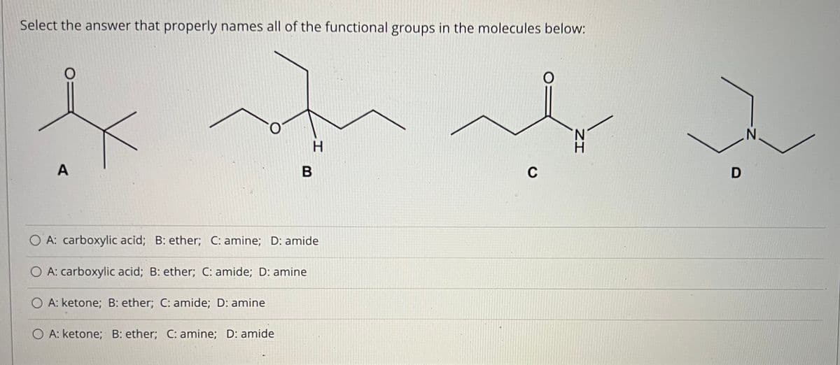 Select the answer that properly names all of the functional groups in the molecules below:
H.
A
C
A: carboxylic acid; B: ether; C: amine; D: amide
O A: carboxylic acid; B: ether; C: amide; D: amine
O A: ketone; B: ether; C: amide; D: amine
O A: ketone; B: ether; C: amine; D: amide
