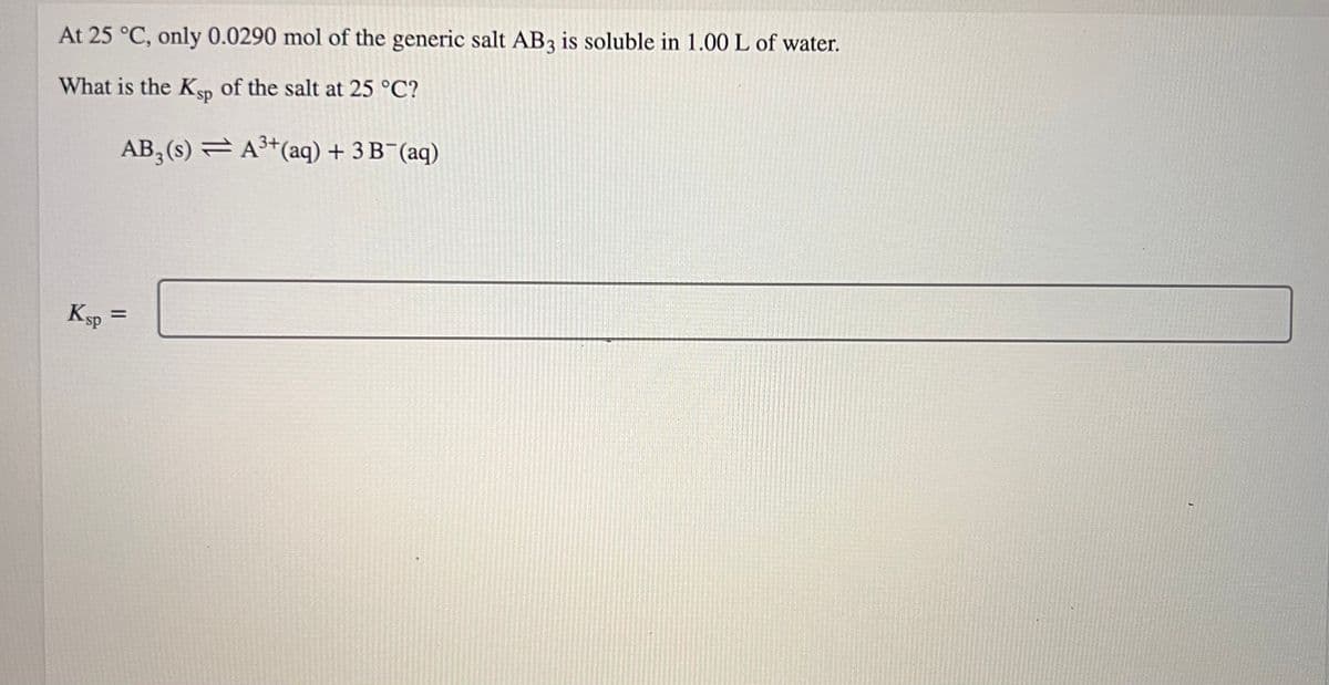 At 25 °C, only 0.0290 mol of the generic salt AB3 is soluble in 1.00 L of water.
What is the Ksp of the salt at 25 °C?
AB₂ (s)
A³+ (aq) + 3B¯(aq)
Ksp =