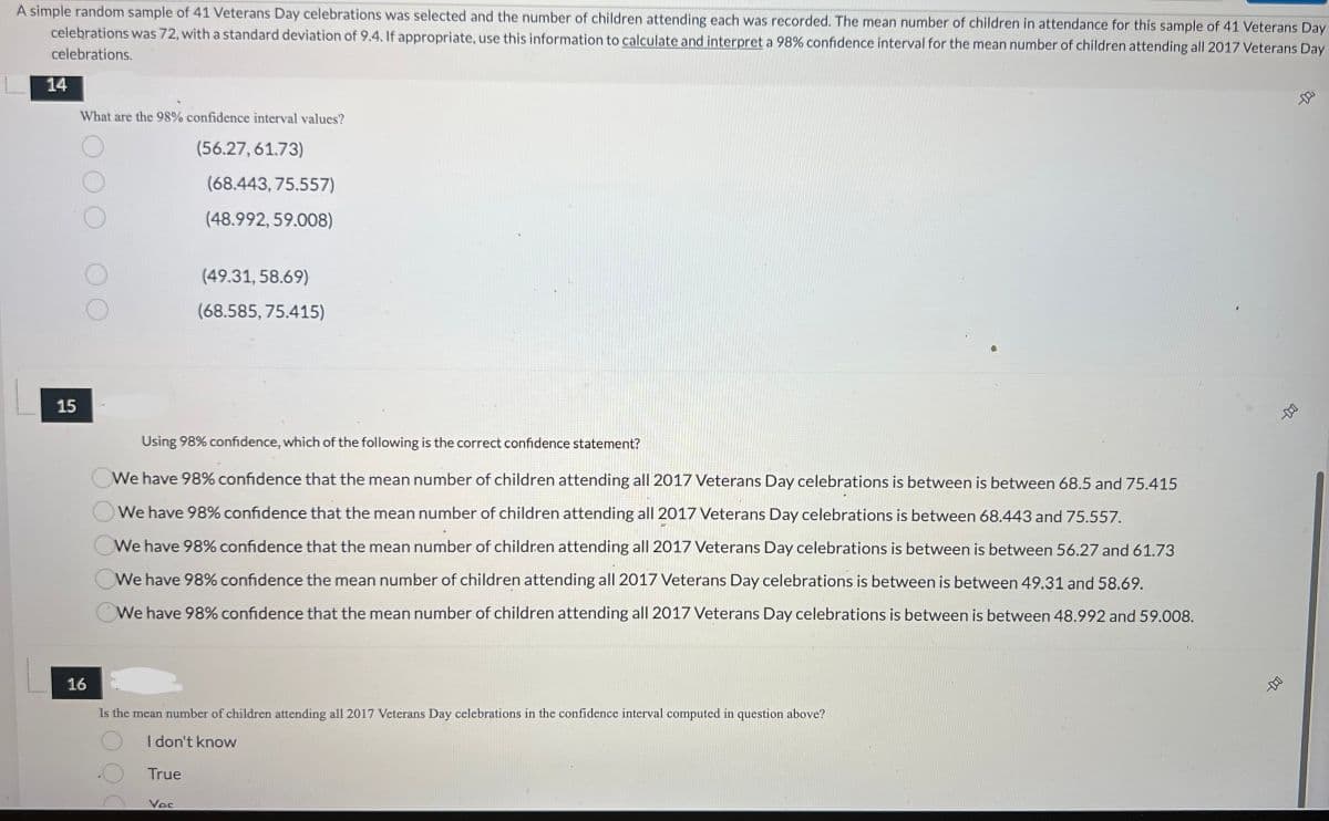 A simple random sample of 41 Veterans Day celebrations was selected and the number of children attending each was recorded. The mean number of children in attendance for this sample of 41 Veterans Day celebrations was 72, with a standard deviation of 9.4. If appropriate, use this information to calculate and interpret a 98% confidence interval for the mean number of children attending all 2017 Veterans Day celebrations. 

**Question 14**
What are the 98% confidence interval values?
- (56.27, 61.73)
- (68.443, 75.557)
- (48.992, 59.008)
- (49.31, 58.69)
- (68.585, 75.415)

**Question 15**
Using 98% confidence, which of the following is the correct confidence statement?
- We have 98% confidence that the mean number of children attending all 2017 Veterans Day celebrations is between 68.5 and 75.415
- We have 98% confidence that the mean number of children attending all 2017 Veterans Day celebrations is between 68.443 and 75.557
- We have 98% confidence that the mean number of children attending all 2017 Veterans Day celebrations is between 56.27 and 61.73
- We have 98% confidence the mean number of children attending all 2017 Veterans Day celebrations is between 49.31 and 58.69
- We have 98% confidence that the mean number of children attending all 2017 Veterans Day celebrations is between 48.992 and 59.008

**Question 16**
Is the mean number of children attending all 2017 Veterans Day celebrations in the confidence interval computed in question above?
- I don't know
- True
- Yes