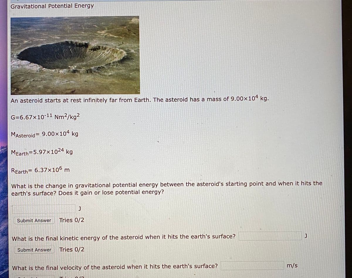 Gravitational Potential Energy
An asteroid starts at rest infinitely far from Earth. The asteroid has a mass of 9.00×104 kg.
G=6.67×10-11 Nm2/kg2
MAsteroid= 9.00×104 kg
MEarth=5.97x1024 kg
REarth= 6.37x106 m
What is the change in gravitational potential energy between the asteroid's starting point and when it hits the
earth's surface? Does it gain or lose potential energy?
Submit Answer
Tries 0/2
What is the final kinetic energy of the asteroid when it hits the earth's surface?
Submit Answer
Tries 0/2
What is the final velocity of the asteroid when it hits the earth's surface?
m/s
